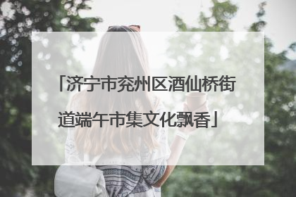 济宁市兖州区酒仙桥街道端午市集文化飘香