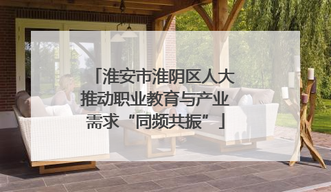淮安市淮阴区人大推动职业教育与产业需求“同频共振”