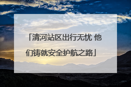 清河站区出行无忧 他们铸就安全护航之路