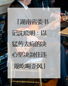 湖南省委书记沈晓明：以猛药去疴的决心坚决刹住违规吃喝歪风
