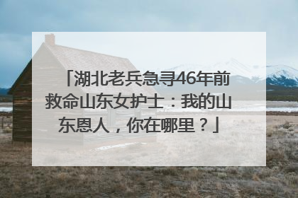 湖北老兵急寻46年前救命山东女护士：我的山东恩人，你在哪里？