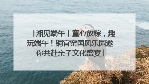 湘见端午丨童心放粽，趣玩端午！铜官窑国风乐园邀你共赴亲子文化盛宴