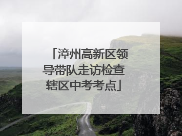 漳州高新区领导带队走访检查辖区中考考点