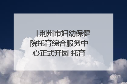 荆州市妇幼保健院托育综合服务中心正式开园 托育宣传月同步启动