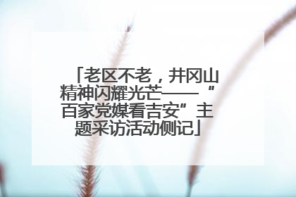 老区不老，井冈山精神闪耀光芒——“百家党媒看吉安”主题采访活动侧记