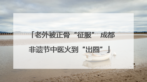 老外被正骨“征服” 成都非遗节中医火到“出圈”