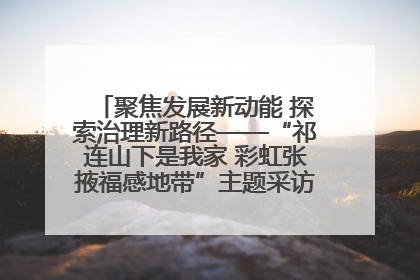 聚焦发展新动能 探索治理新路径——“祁连山下是我家 彩虹张掖福感地带”主题采访活动走进山丹