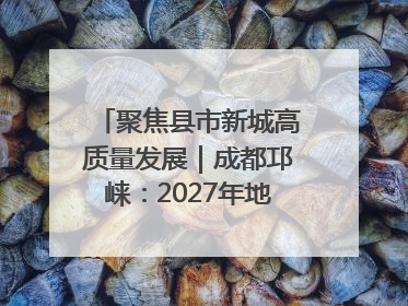 聚焦县市新城高质量发展｜成都邛崃：2027年地区生产总值突破550亿元、建成五百亿级园区