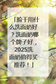 脸干用什么洗面奶好？洗面奶哪个牌子好，2025洗面奶值得买推荐！