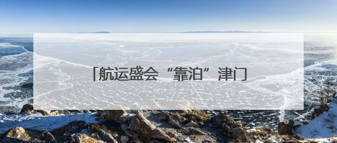 航运盛会“靠泊”津门 面朝大海绘就新篇