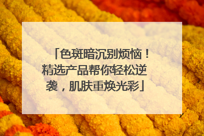 色斑暗沉别烦恼！精选产品帮你轻松逆袭，肌肤重焕光彩