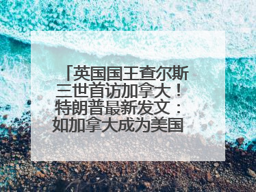 英国国王查尔斯三世首访加拿大！特朗普最新发文：如加拿大成为美国第51州可免费用“金穹”