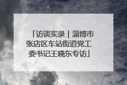 访谈实录｜淄博市张店区车站街道党工委书记王晓东专访