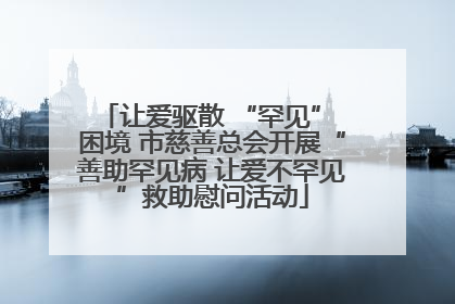 让爱驱散 “罕见” 困境 市慈善总会开展“善助罕见病 让爱不罕见”救助慰问活动