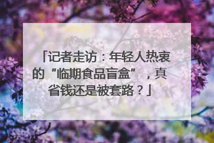 记者走访：年轻人热衷的“临期食品盲盒”，真省钱还是被套路？