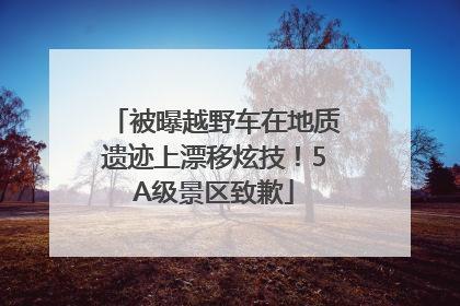 被曝越野车在地质遗迹上漂移炫技！5A级景区致歉