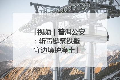 视频｜普洱公安：斩毒链筑铁壁 守边境护净土