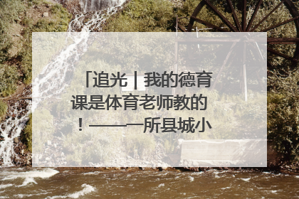 追光｜我的德育课是体育老师教的！——一所县城小学的思政课改革