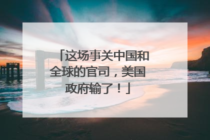 这场事关中国和全球的官司，美国政府输了！