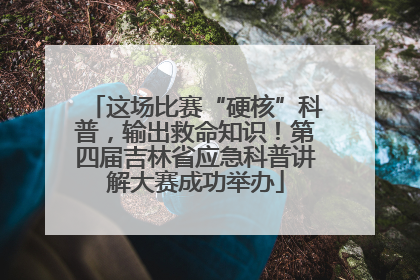 这场比赛“硬核”科普，输出救命知识！第四届吉林省应急科普讲解大赛成功举办