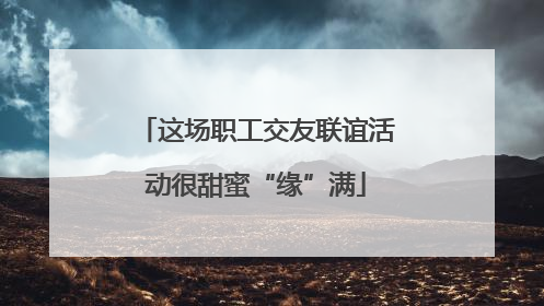 这场职工交友联谊活动很甜蜜“缘”满