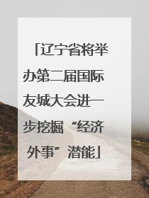 辽宁省将举办第二届国际友城大会进一步挖掘“经济外事”潜能