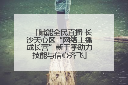 赋能全民直播 长沙天心区“网络主播成长营”新手季助力技能与信心齐飞