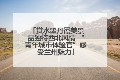 赏水墨丹霞美景 品独特西北风情 “青年城市体验官”感受兰州魅力