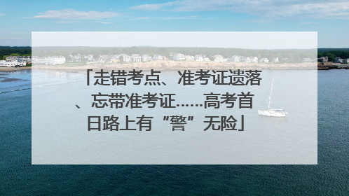 走错考点、准考证遗落、忘带准考证……高考首日路上有“警”无险
