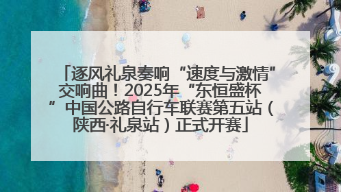 逐风礼泉奏响“速度与激情”交响曲！2025年“东恒盛杯”中国公路自行车联赛第五站（陕西·礼泉站）正式开赛