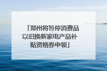 郑州将暂停消费品以旧换新家电产品补贴资格券申领