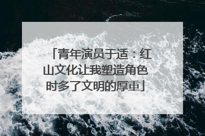 青年演员于适：红山文化让我塑造角色时多了文明的厚重