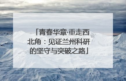 青春华章·重走西北角：见证兰州科研的坚守与突破之路