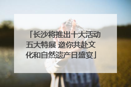 长沙将推出十大活动五大特展 邀你共赴文化和自然遗产日盛宴