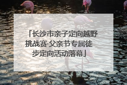 长沙市亲子定向越野挑战赛·父亲节专属徒步定向活动落幕