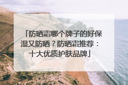 防晒霜哪个牌子的好保湿又防晒？防晒霜推荐：十大优质护肤品牌