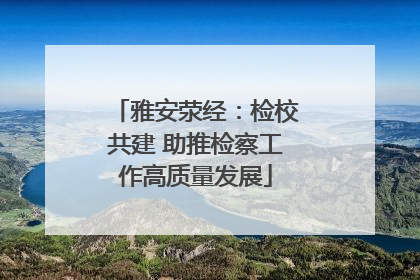 雅安荥经：检校共建 助推检察工作高质量发展