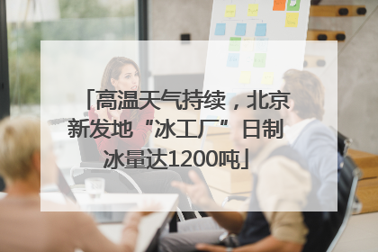 高温天气持续，北京新发地“冰工厂”日制冰量达1200吨