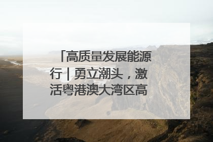 高质量发展能源行｜勇立潮头，激活粤港澳大湾区高质量发展动力源