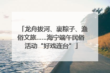 龙舟拔河、裹粽子、渔俗文旅……海宁端午民俗活动“好戏连台”