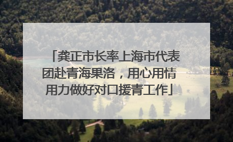 龚正市长率上海市代表团赴青海果洛，用心用情用力做好对口援青工作