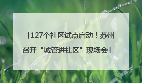 127个社区试点启动！苏州召开“城管进社区”现场会