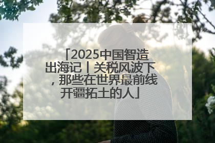 2025中国智造出海记丨关税风波下，那些在世界最前线开疆拓土的人