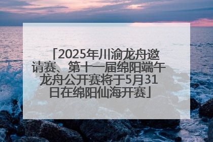 2025年川渝龙舟邀请赛、第十一届绵阳端午龙舟公开赛将于5月31日在绵阳仙海开赛