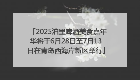 2025泊里啤酒美食嘉年华将于6月28日至7月13日在青岛西海岸新区举行
