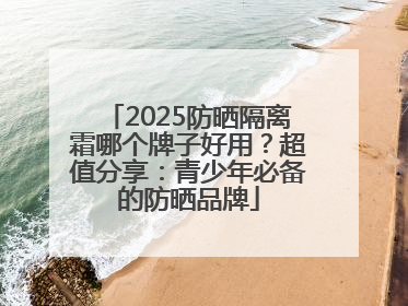 2025防晒隔离霜哪个牌子好用？超值分享：青少年必备的防晒品牌