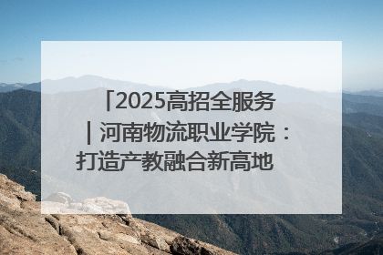 2025高招全服务｜河南物流职业学院：打造产教融合新高地 推动高质量快速发展