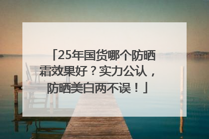 25年国货哪个防晒霜效果好？实力公认，防晒美白两不误！