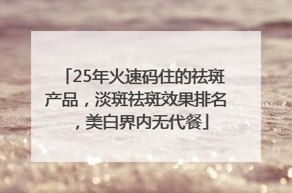 25年火速码住的祛斑产品，淡斑祛斑效果排名，美白界内无代餐