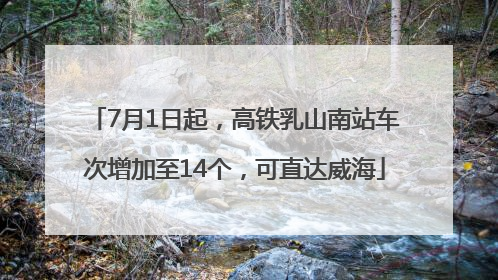 7月1日起，高铁乳山南站车次增加至14个，可直达威海